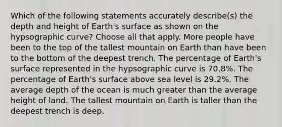 Which of the following statements accurately describe(s) the depth and height of Earth's surface as shown on the hypsographic curve? Choose all that apply. More people have been to the top of the tallest mountain on Earth than have been to the bottom of the deepest trench. The percentage of Earth's surface represented in the hypsographic curve is 70.8%. The percentage of Earth's surface above sea level is 29.2%. The average depth of the ocean is much greater than the average height of land. The tallest mountain on Earth is taller than the deepest trench is deep.