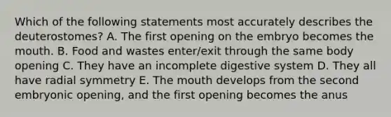 Which of the following statements most accurately describes the deuterostomes? A. The first opening on the embryo becomes the mouth. B. Food and wastes enter/exit through the same body opening C. They have an incomplete digestive system D. They all have radial symmetry E. The mouth develops from the second embryonic opening, and the first opening becomes the anus