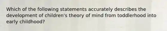 Which of the following statements accurately describes the development of children's theory of mind from toddlerhood into early childhood?