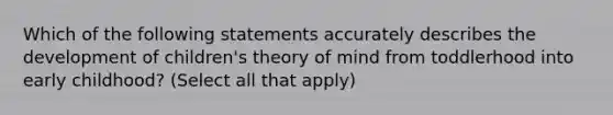 Which of the following statements accurately describes the development of children's theory of mind from toddlerhood into early childhood? (Select all that apply)