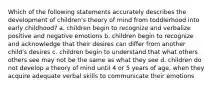 Which of the following statements accurately describes the development of children's theory of mind from toddlerhood into early childhood? a. children begin to recognize and verbalize positive and negative emotions b. children begin to recognize and acknowledge that their desires can differ from another child's desires c. children begin to understand that what others others see may not be the same as what they see d. children do not develop a theory of mind until 4 or 5 years of age, when they acquire adequate verbal skills to communicate their emotions