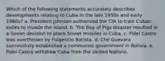 Which of the following statements accurately describes developments relating to Cuba in the late 1950s and early 1960s? a. President Johnson authorized the CIA to train Cuban exiles to invade the island. b. The Bay of Pigs disaster resulted in a Soviet decision to place Soviet missiles in Cuba. c. Fidel Castro was overthrown by Fulgencio Batista. d. Ché Guevara successfully established a communist government in Bolivia. e. Fidel Castro withdrew Cuba from the United Nations.