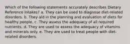 Which of the following statements accurately describes Dietary Reference Intakes? a. They can be used to diagnose diet-related disorders. b. They aid in the planning and evaluation of diets for healthy people. c. They assess the adequacy of all required nutrients. d. They are used to assess the adequacy of vitamins and minerals only. e. They are used to treat people with diet-related disorders.