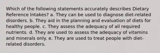 Which of the following statements accurately describes Dietary Reference Intakes? a. They can be used to diagnose diet-related disorders. b. They aid in the planning and evaluation of diets for healthy people. c. They assess the adequacy of all required nutrients. d. They are used to assess the adequacy of vitamins and minerals only. e. They are used to treat people with diet-related disorders.