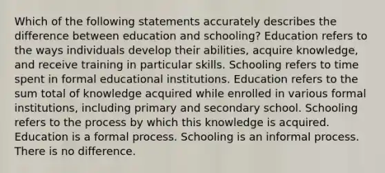 Which of the following statements accurately describes the difference between education and schooling? Education refers to the ways individuals develop their abilities, acquire knowledge, and receive training in particular skills. Schooling refers to time spent in formal educational institutions. Education refers to the sum total of knowledge acquired while enrolled in various formal institutions, including primary and secondary school. Schooling refers to the process by which this knowledge is acquired. Education is a formal process. Schooling is an informal process. There is no difference.