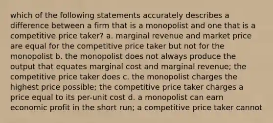 which of the following statements accurately describes a difference between a firm that is a monopolist and one that is a competitive price taker? a. marginal revenue and market price are equal for the competitive price taker but not for the monopolist b. the monopolist does not always produce the output that equates marginal cost and marginal revenue; the competitive price taker does c. the monopolist charges the highest price possible; the competitive price taker charges a price equal to its per-unit cost d. a monopolist can earn economic profit in the short run; a competitive price taker cannot