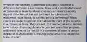 Which of the following statements accurately describes a difference between a commercial lease and a residential lease? A) Commercial lease landlords can keep a tenant's security deposit if the tenant has not paid rent for a few months; residential lease landlords cannot. B) In a commercial lease, courts are eager to protect the habitability right of the tenants; in a residential lease, they are not. C) Commercial lease tenants have a duty of reasonableness in care and use of the property, residential tenants do not. D) In a commercial lease, a certain degree of sophistication is imputed to tenants; in a residential lease, it is not.