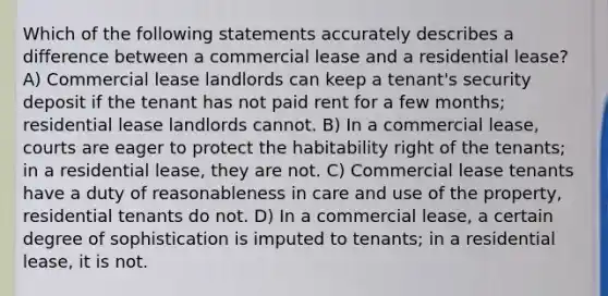 Which of the following statements accurately describes a difference between a commercial lease and a residential lease? A) Commercial lease landlords can keep a tenant's security deposit if the tenant has not paid rent for a few months; residential lease landlords cannot. B) In a commercial lease, courts are eager to protect the habitability right of the tenants; in a residential lease, they are not. C) Commercial lease tenants have a duty of reasonableness in care and use of the property, residential tenants do not. D) In a commercial lease, a certain degree of sophistication is imputed to tenants; in a residential lease, it is not.