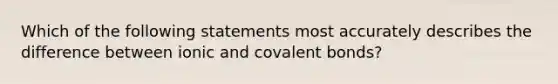 Which of the following statements most accurately describes the difference between ionic and <a href='https://www.questionai.com/knowledge/kWply8IKUM-covalent-bonds' class='anchor-knowledge'>covalent bonds</a>?