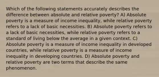 Which of the following statements accurately describes the difference between absolute and relative poverty? A) Absolute poverty is a measure of income inequality, while relative poverty refers to a lack of basic necessities. B) Absolute poverty refers to a lack of basic necessities, while relative poverty refers to a standard of living below the average in a given context. C) Absolute poverty is a measure of income inequality in developed countries, while relative poverty is a measure of income inequality in developing countries. D) Absolute poverty and relative poverty are two terms that describe the same phenomenon.