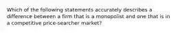 Which of the following statements accurately describes a difference between a firm that is a monopolist and one that is in a competitive price-searcher market?