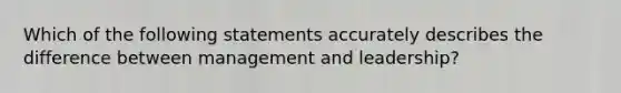 Which of the following statements accurately describes the difference between management and leadership?