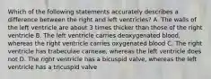 Which of the following statements accurately describes a difference between the right and left ventricles? A. The walls of the left ventricle are about 3 times thicker than those of the right ventricle B. The left ventricle carries deoxygenated blood, whereas the right ventricle carries oxygenated blood C. The right ventricle has trabeculae carneae, whereas the left ventricle does not D. The right ventricle has a bicuspid valve, whereas the left ventricle has a tricuspid valve