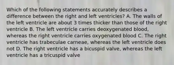 Which of the following statements accurately describes a difference between the right and left ventricles? A. The walls of the left ventricle are about 3 times thicker than those of the right ventricle B. The left ventricle carries deoxygenated blood, whereas the right ventricle carries oxygenated blood C. The right ventricle has trabeculae carneae, whereas the left ventricle does not D. The right ventricle has a bicuspid valve, whereas the left ventricle has a tricuspid valve