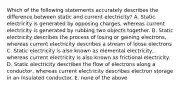 Which of the following statements accurately describes the difference between static and current electricity? A. Static electricity is generated by opposing charges, whereas current electricity is generated by rubbing two objects together. B. Static electricity describes the process of losing or gaining electrons, whereas current electricity describes a stream of loose electrons C. Static electricity is also known as elemental electricity, whereas current electricity is also known as frictional electricity. D. Static electricity describes the flow of electrons along a conductor, whereas current electricity describes electron storage in an insulated conductor. E. none of the above