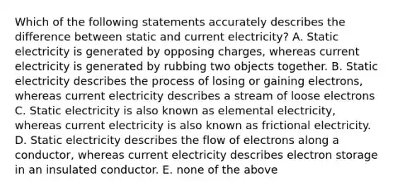 Which of the following statements accurately describes the difference between static and current electricity? A. Static electricity is generated by opposing charges, whereas current electricity is generated by rubbing two objects together. B. Static electricity describes the process of losing or gaining electrons, whereas current electricity describes a stream of loose electrons C. Static electricity is also known as elemental electricity, whereas current electricity is also known as frictional electricity. D. Static electricity describes the flow of electrons along a conductor, whereas current electricity describes electron storage in an insulated conductor. E. none of the above