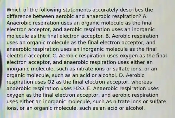 Which of the following statements accurately describes the difference between aerobic and anaerobic respiration? A. Anaerobic respiration uses an organic molecule as the final electron acceptor, and aerobic respiration uses an inorganic molecule as the final electron acceptor. B. Aerobic respiration uses an organic molecule as the final electron acceptor, and anaerobic respiration uses an inorganic molecule as the final electron acceptor. C. Aerobic respiration uses oxygen as the final electron acceptor, and anaerobic respiration uses either an inorganic molecule, such as nitrate ions or sulfate ions, or an organic molecule, such as an acid or alcohol. D. Aerobic respiration uses O2 as the final electron acceptor, whereas anaerobic respiration uses H2O. E. Anaerobic respiration uses oxygen as the final electron acceptor, and aerobic respiration uses either an inorganic molecule, such as nitrate ions or sulfate ions, or an organic molecule, such as an acid or alcohol.