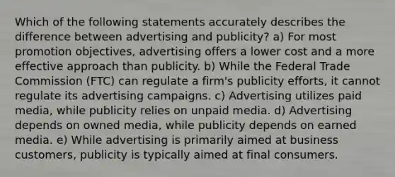 Which of the following statements accurately describes the difference between advertising and publicity? a) For most promotion objectives, advertising offers a lower cost and a more effective approach than publicity. b) While the Federal Trade Commission (FTC) can regulate a firm's publicity efforts, it cannot regulate its advertising campaigns. c) Advertising utilizes paid media, while publicity relies on unpaid media. d) Advertising depends on owned media, while publicity depends on earned media. e) While advertising is primarily aimed at business customers, publicity is typically aimed at final consumers.