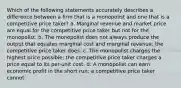 Which of the following statements accurately describes a difference between a firm that is a monopolist and one that is a competitive price taker? a. Marginal revenue and market price are equal for the competitive price taker but not for the monopolist. b. The monopolist does not always produce the output that equates marginal cost and marginal revenue; the competitive price taker does. c. The monopolist charges the highest price possible; the competitive price taker charges a price equal to its per-unit cost. d. A monopolist can earn economic profit in the short run; a competitive price taker cannot.