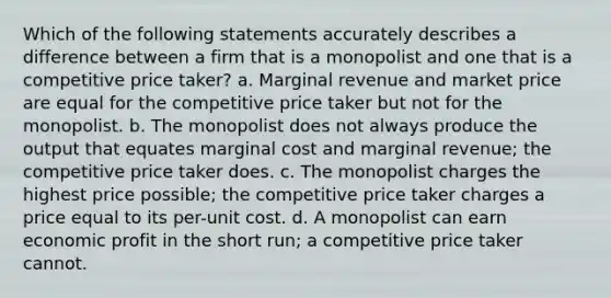 Which of the following statements accurately describes a difference between a firm that is a monopolist and one that is a competitive price taker? a. Marginal revenue and market price are equal for the competitive price taker but not for the monopolist. b. The monopolist does not always produce the output that equates marginal cost and marginal revenue; the competitive price taker does. c. The monopolist charges the highest price possible; the competitive price taker charges a price equal to its per-unit cost. d. A monopolist can earn economic profit in the short run; a competitive price taker cannot.