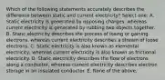 Which of the following statements accurately describes the difference between static and current electricity? Select one: A. Static electricity is generated by opposing charges, whereas current electricity is generated by rubbing two objects together. B. Static electricity describes the process of losing or gaining electrons, whereas current electricity describes a stream of loose electrons. C. Static electricity is also known as elemental electricity, whereas current electricity is also known as frictional electricity. D. Static electricity describes the flow of electrons along a conductor, whereas current electricity describes electron storage in an insulated conductor. E. None of the above.