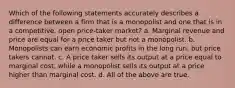 Which of the following statements accurately describes a difference between a firm that is a monopolist and one that is in a competitive, open price-taker market? a. Marginal revenue and price are equal for a price taker but not a monopolist. b. Monopolists can earn economic profits in the long run, but price takers cannot. c. A price taker sells its output at a price equal to marginal cost, while a monopolist sells its output at a price higher than marginal cost. d. All of the above are true.