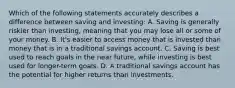 Which of the following statements accurately describes a difference between saving and investing: A. Saving is generally riskier than investing, meaning that you may lose all or some of your money. B. It's easier to access money that is invested than money that is in a traditional savings account. C. Saving is best used to reach goals in the near future, while investing is best used for longer-term goals. D. A traditional savings account has the potential for higher returns than investments.