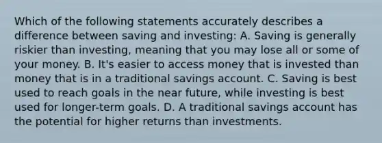 Which of the following statements accurately describes a difference between saving and investing: A. Saving is generally riskier than investing, meaning that you may lose all or some of your money. B. It's easier to access money that is invested than money that is in a traditional savings account. C. Saving is best used to reach goals in the near future, while investing is best used for longer-term goals. D. A traditional savings account has the potential for higher returns than investments.