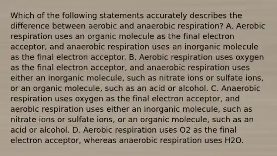 Which of the following statements accurately describes the difference between aerobic and anaerobic respiration? A. Aerobic respiration uses an organic molecule as the final electron acceptor, and anaerobic respiration uses an inorganic molecule as the final electron acceptor. B. Aerobic respiration uses oxygen as the final electron acceptor, and anaerobic respiration uses either an inorganic molecule, such as nitrate ions or sulfate ions, or an organic molecule, such as an acid or alcohol. C. Anaerobic respiration uses oxygen as the final electron acceptor, and aerobic respiration uses either an inorganic molecule, such as nitrate ions or sulfate ions, or an organic molecule, such as an acid or alcohol. D. Aerobic respiration uses O2 as the final electron acceptor, whereas anaerobic respiration uses H2O.