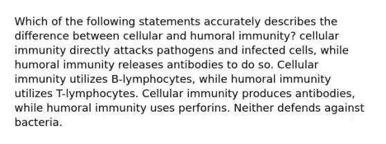 Which of the following statements accurately describes the difference between cellular and humoral immunity? cellular immunity directly attacks pathogens and infected cells, while humoral immunity releases antibodies to do so. Cellular immunity utilizes B-lymphocytes, while humoral immunity utilizes T-lymphocytes. Cellular immunity produces antibodies, while humoral immunity uses perforins. Neither defends against bacteria.