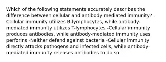 Which of the following statements accurately describes the difference between cellular and antibody-mediated immunity? -Cellular immunity utilizes B-lymphocytes, while antibody-mediated immunity utilizes T-lymphocytes -Cellular immunity produces antibodies, while antibody-mediated immunity uses perforins -Neither defend against bacteria -Cellular immunity directly attacks pathogens and infected cells, while antibody-mediated immunity releases antibodies to do so