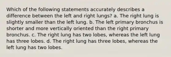 Which of the following statements accurately describes a difference between the left and right lungs? a. The right lung is slightly smaller than the left lung. b. The left primary bronchus is shorter and more vertically oriented than the right primary bronchus. c. The right lung has two lobes, whereas the left lung has three lobes. d. The right lung has three lobes, whereas the left lung has two lobes.