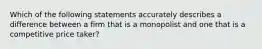 Which of the following statements accurately describes a difference between a firm that is a monopolist and one that is a competitive price taker?