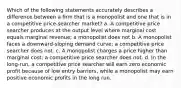 Which of the following statements accurately describes a difference between a firm that is a monopolist and one that is in a competitive price-searcher market? a. A competitive price searcher produces at the output level where marginal cost equals marginal revenue; a monopolist does not b. A monopolist faces a downward-sloping demand curve; a competitive price searcher does not. c. A monopolist charges a price higher than marginal cost; a competitive price searcher does not. d. In the long-run, a competitive price searcher will earn zero economic profit because of low entry barriers, while a monopolist may earn positive economic profits in the long run.