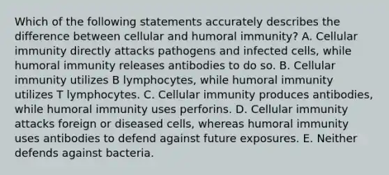 Which of the following statements accurately describes the difference between cellular and humoral immunity? A. Cellular immunity directly attacks pathogens and infected cells, while humoral immunity releases antibodies to do so. B. Cellular immunity utilizes B lymphocytes, while humoral immunity utilizes T lymphocytes. C. Cellular immunity produces antibodies, while humoral immunity uses perforins. D. Cellular immunity attacks foreign or diseased cells, whereas humoral immunity uses antibodies to defend against future exposures. E. Neither defends against bacteria.