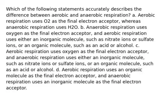 Which of the following statements accurately describes the difference between aerobic and anaerobic respiration? a. Aerobic respiration uses O2 as the final electron acceptor, whereas anaerobic respiration uses H2O. b. Anaerobic respiration uses oxygen as the final electron acceptor, and aerobic respiration uses either an inorganic molecule, such as nitrate ions or sulfate ions, or an organic molecule, such as an acid or alcohol. c. Aerobic respiration uses oxygen as the final electron acceptor, and anaerobic respiration uses either an inorganic molecule, such as nitrate ions or sulfate ions, or an organic molecule, such as an acid or alcohol. d. Aerobic respiration uses an organic molecule as the final electron acceptor, and anaerobic respiration uses an inorganic molecule as the final electron acceptor.