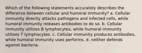 Which of the following statements accurately describes the difference between cellular and humoral immunity? a. Cellular immunity directly attacks pathogens and infected cells, while humoral immunity releases antibodies to do so. b. Cellular immunity utilizes B lymphocytes, while humoral immunity utilizes T lymphocytes. c. Cellular immunity produces antibodies, while humoral immunity uses perforins. d. neither defends against bacteria.