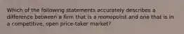 Which of the following statements accurately describes a difference between a firm that is a monopolist and one that is in a competitive, open price-taker market?