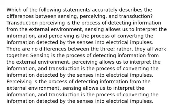 Which of the following statements accurately describes the differences between sensing, perceiving, and transduction? Transduction perceiving is the process of detecting information from the external environment, sensing allows us to interpret the information, and perceiving is the process of converting the information detected by the senses into electrical impulses. There are no differences between the three; rather, they all work together. Sensing is the process of detecting information from the external environment, perceiving allows us to interpret the information, and transduction is the process of converting the information detected by the senses into electrical impulses. Perceiving is the process of detecting information from the external environment, sensing allows us to interpret the information, and transduction is the process of converting the information detected by the senses into electrical impulses.