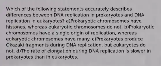 Which of the following statements accurately describes differences between <a href='https://www.questionai.com/knowledge/kofV2VQU2J-dna-replication' class='anchor-knowledge'>dna replication</a> in prokaryotes and DNA replication in eukaryotes? a)Prokaryotic chromosomes have histones, whereas eukaryotic chromosomes do not. b)Prokaryotic chromosomes have a single origin of replication, whereas eukaryotic chromosomes have many. c)Prokaryotes produce Okazaki fragments during DNA replication, but eukaryotes do not. d)The rate of elongation during DNA replication is slower in prokaryotes than in eukaryotes.