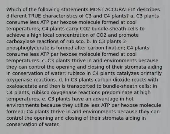 Which of the following statements MOST ACCURATELY describes different TRUE characteristics of C3 and C4 plants? a. C3 plants consume less ATP per hexose molecule formed at cool temperatures; C4 plants carry CO2 bundle-sheath cells to achieve a high local concentration of CO2 and promote carboxylase reactions of rubisco. b. In C3 plants 3-phosphoglycerate is formed after carbon fixation; C4 plants consume less ATP per hexose molecule formed at cool temperatures. c. C3 plants thrive in arid environments because they can control the opening and closing of their stromata aiding in conservation of water; rubisco in C4 plants catalyzes primarily oxygenase reactions. d. In C3 plants carbon dioxide reacts with oxaloacetate and then is transported to bundle-sheath cells; in C4 plants, rubisco oxygenase reactions predominate at high temperatures. e. C3 plants have an advantage in hot environments because they utilize less ATP per hexose molecule formed; C4 plants thrive in arid environments because they can control the opening and closing of their stromata aiding in conservation of water.