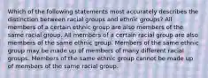 Which of the following statements most accurately describes the distinction between racial groups and ethnic groups? All members of a certain ethnic group are also members of the same racial group. All members of a certain racial group are also members of the same ethnic group. Members of the same ethnic group may be made up of members of many different racial groups. Members of the same ethnic group cannot be made up of members of the same racial group.