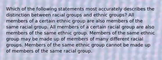 Which of the following statements most accurately describes the distinction between racial groups and ethnic groups? All members of a certain ethnic group are also members of the same racial group. All members of a certain racial group are also members of the same ethnic group. Members of the same ethnic group may be made up of members of many different racial groups. Members of the same ethnic group cannot be made up of members of the same racial group.