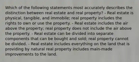 Which of the following statements most accurately describes the distinction between real estate and real property? - Real estate is physical, tangible, and immobile; real property includes the rights to own or use the property. - Real estate includes the air above the property; real property does not include the air above the property. - Real estate can be divided into separate components that can be bought and sold; real property cannot be divided. - Real estate includes everything on the land that is providing by natural real property includes main-made improvements to the land.