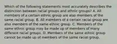 Which of the following statements most accurately describes the distinction between racial groups and ethnic groups? A. All members of a certain ethnic group are also members of the same racial group. B. All members of a certain racial group are also members of the same ethnic group. C. Members of the same ethnic group may be made up of members of many different racial groups. D. Members of the same ethnic group cannot be made up of members of the same racial group.