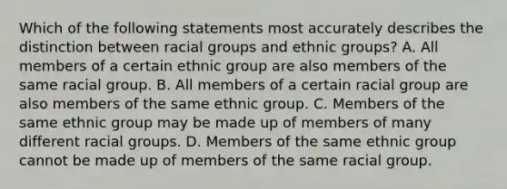 Which of the following statements most accurately describes the distinction between racial groups and ethnic groups? A. All members of a certain ethnic group are also members of the same racial group. B. All members of a certain racial group are also members of the same ethnic group. C. Members of the same ethnic group may be made up of members of many different racial groups. D. Members of the same ethnic group cannot be made up of members of the same racial group.