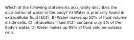 Which of the following statements accurately describes the distribution of water in the body? A) Water is primarily found in extracellular fluid (ECF). B) Water makes up 50% of fluid volume inside cells. C) Intracellular fluid (ICF) contains only 1% of the body's water. D) Water makes up 99% of fluid volume outside cells.