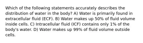 Which of the following statements accurately describes the distribution of water in the body? A) Water is primarily found in extracellular fluid (ECF). B) Water makes up 50% of fluid volume inside cells. C) Intracellular fluid (ICF) contains only 1% of the body's water. D) Water makes up 99% of fluid volume outside cells.