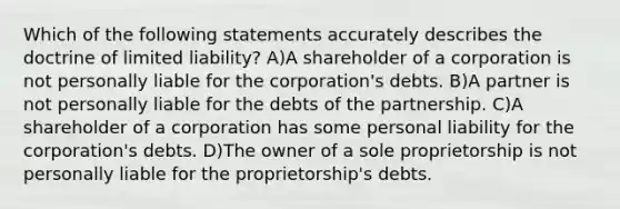 Which of the following statements accurately describes the doctrine of limited liability? A)A shareholder of a corporation is not personally liable for the corporation's debts. B)A partner is not personally liable for the debts of the partnership. C)A shareholder of a corporation has some personal liability for the corporation's debts. D)The owner of a sole proprietorship is not personally liable for the proprietorship's debts.