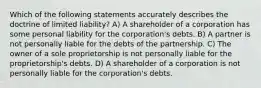 Which of the following statements accurately describes the doctrine of limited liability? A) A shareholder of a corporation has some personal liability for the corporation's debts. B) A partner is not personally liable for the debts of the partnership. C) The owner of a sole proprietorship is not personally liable for the proprietorship's debts. D) A shareholder of a corporation is not personally liable for the corporation's debts.